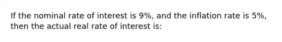 If the nominal rate of interest is 9%, and the inflation rate is 5%, then the actual real rate of interest is: