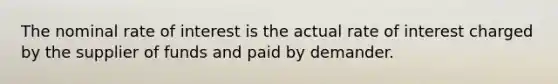 The nominal rate of interest is the actual rate of interest charged by the supplier of funds and paid by demander.