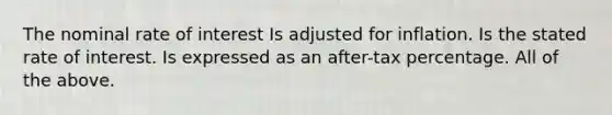 The nominal rate of interest Is adjusted for inflation. Is the stated rate of interest. Is expressed as an after-tax percentage. All of the above.