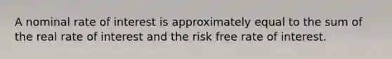 A nominal rate of interest is approximately equal to the sum of the real rate of interest and the risk free rate of interest.