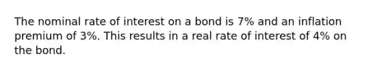 The nominal rate of interest on a bond is 7% and an inflation premium of 3%. This results in a real rate of interest of 4% on the bond.