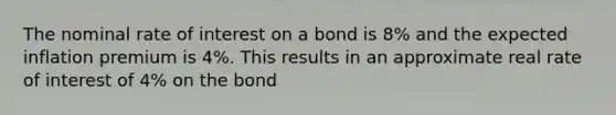 The nominal rate of interest on a bond is​ 8% and the expected inflation premium is​ 4%. This results in an approximate real rate of interest of​ 4% on the bond