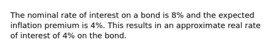 The nominal rate of interest on a bond is 8% and the expected inflation premium is 4%. This results in an approximate real rate of interest of 4% on the bond.