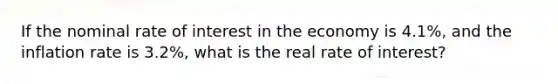 If the nominal rate of interest in the economy is 4.1%, and the inflation rate is 3.2%, what is the real rate of interest?