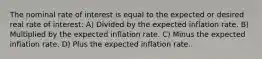 The nominal rate of interest is equal to the expected or desired real rate of interest: A) Divided by the expected inflation rate. B) Multiplied by the expected inflation rate. C) Minus the expected inflation rate. D) Plus the expected inflation rate.