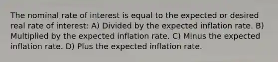 The nominal rate of interest is equal to the expected or desired real rate of interest: A) Divided by the expected inflation rate. B) Multiplied by the expected inflation rate. C) Minus the expected inflation rate. D) Plus the expected inflation rate.