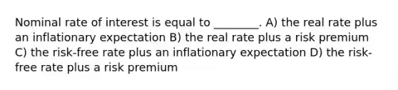 Nominal rate of interest is equal to ________. A) the real rate plus an inflationary expectation B) the real rate plus a risk premium C) the risk-free rate plus an inflationary expectation D) the risk-free rate plus a risk premium