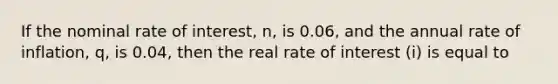 If the nominal rate of interest, n, is 0.06, and the annual rate of inflation, q, is 0.04, then the real rate of interest (i) is equal to