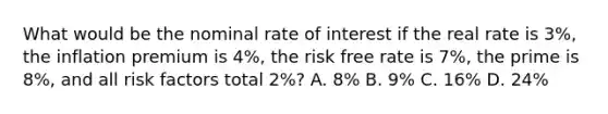 What would be the nominal rate of interest if the real rate is 3%, the inflation premium is 4%, the risk free rate is 7%, the prime is 8%, and all risk factors total 2%? A. 8% B. 9% C. 16% D. 24%