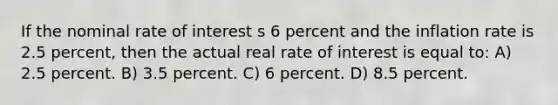 If the nominal rate of interest s 6 percent and the inflation rate is 2.5 percent, then the actual real rate of interest is equal to: A) 2.5 percent. B) 3.5 percent. C) 6 percent. D) 8.5 percent.