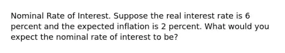 Nominal Rate of Interest. Suppose the real interest rate is 6 percent and the expected inflation is 2 percent. What would you expect the nominal rate of interest to be?