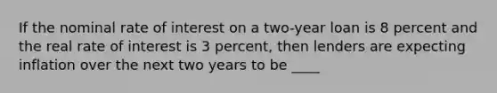 If the nominal rate of interest on a two-year loan is 8 percent and the real rate of interest is 3 percent, then lenders are expecting inflation over the next two years to be ____