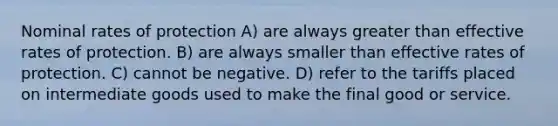 Nominal rates of protection A) are always greater than effective rates of protection. B) are always smaller than effective rates of protection. C) cannot be negative. D) refer to the tariffs placed on intermediate goods used to make the final good or service.