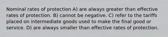 Nominal rates of protection A) are always greater than effective rates of protection. B) cannot be negative. C) refer to the tariffs placed on intermediate goods used to make the final good or service. D) are always smaller than effective rates of protection.