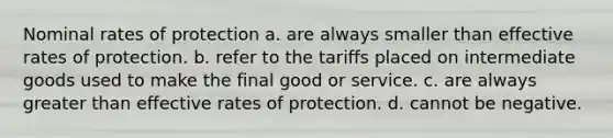 Nominal rates of protection a. are always smaller than effective rates of protection. b. refer to the tariffs placed on intermediate goods used to make the final good or service. c. are always greater than effective rates of protection. d. cannot be negative.