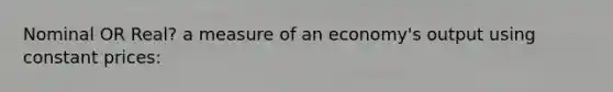 Nominal OR Real? a measure of an economy's output using constant prices: