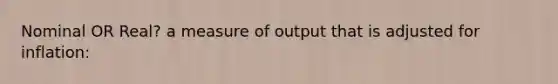 Nominal OR Real? a measure of output that is adjusted for inflation: