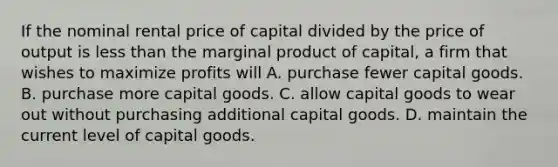 If the nominal rental price of capital divided by the price of output is less than the marginal product of​ capital, a firm that wishes to maximize profits will A. purchase fewer capital goods. B. purchase more capital goods. C. allow capital goods to wear out without purchasing additional capital goods. D. maintain the current level of capital goods.