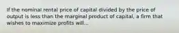 If the nominal rental price of capital divided by the price of output is less than the marginal product of capital, a firm that wishes to maximize profits will...