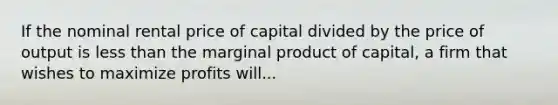 If the nominal rental price of capital divided by the price of output is less than the marginal product of capital, a firm that wishes to maximize profits will...