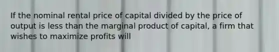 If the nominal rental price of capital divided by the price of output is less than the marginal product of capital, a firm that wishes to maximize profits will