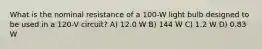 What is the nominal resistance of a 100-W light bulb designed to be used in a 120-V circuit? A) 12.0 W B) 144 W C) 1.2 W D) 0.83 W