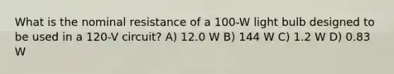 What is the nominal resistance of a 100-W light bulb designed to be used in a 120-V circuit? A) 12.0 W B) 144 W C) 1.2 W D) 0.83 W