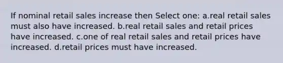 If nominal retail sales increase then Select one: a.real retail sales must also have increased. b.real retail sales and retail prices have increased. c.one of real retail sales and retail prices have increased. d.retail prices must have increased.