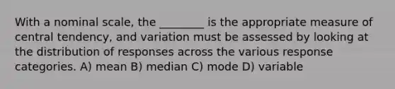 With a nominal scale, the ________ is the appropriate measure of central tendency, and variation must be assessed by looking at the distribution of responses across the various response categories. A) mean B) median C) mode D) variable