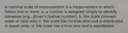 A nominal scale of measurement is a measurement in which: Select one or more: a. a number is assigned simply to identify someone (e.g., driver's license number). b. the scale conveys order or rank only. c. the scale has no true zero and is distributed in equal units. d. the scale has a true zero and is equidistant.