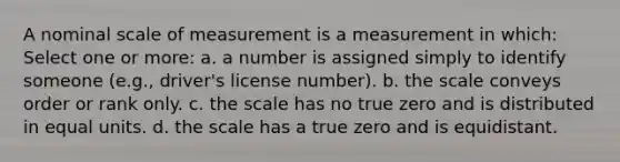 A nominal scale of measurement is a measurement in which: Select one or more: a. a number is assigned simply to identify someone (e.g., driver's license number). b. the scale conveys order or rank only. c. the scale has no true zero and is distributed in equal units. d. the scale has a true zero and is equidistant.