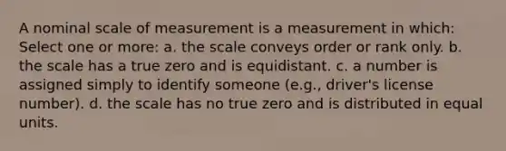 A nominal scale of measurement is a measurement in which: Select one or more: a. the scale conveys order or rank only. b. the scale has a true zero and is equidistant. c. a number is assigned simply to identify someone (e.g., driver's license number). d. the scale has no true zero and is distributed in equal units.