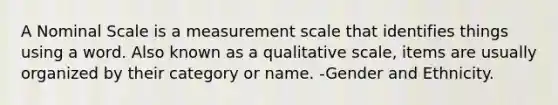 A Nominal Scale is a measurement scale that identifies things using a word. Also known as a qualitative scale, items are usually organized by their category or name. -Gender and Ethnicity.