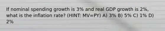 If nominal spending growth is 3% and real GDP growth is 2%, what is the inflation rate? (HINT: MV=PY) A) 3% B) 5% C) 1% D) 2%