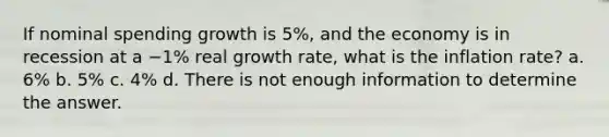 If nominal spending growth is 5%, and the economy is in recession at a −1% real growth rate, what is the inflation rate? a. 6% b. 5% c. 4% d. There is not enough information to determine the answer.