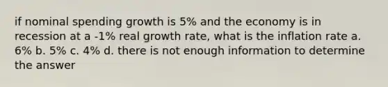 if nominal spending growth is 5% and the economy is in recession at a -1% real growth rate, what is the inflation rate a. 6% b. 5% c. 4% d. there is not enough information to determine the answer