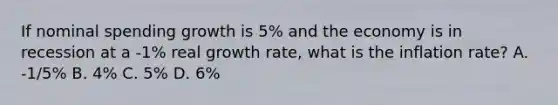 If nominal spending growth is 5% and the economy is in recession at a -1% real growth rate, what is the inflation rate? A. -1/5% B. 4% C. 5% D. 6%