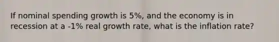 If nominal spending growth is 5%, and the economy is in recession at a -1% real growth rate, what is the inflation rate?