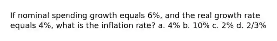 If nominal spending growth equals 6%, and the real growth rate equals 4%, what is the inflation rate? a. 4% b. 10% c. 2% d. 2/3%