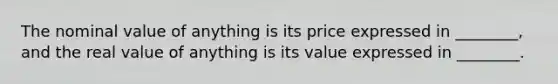 The nominal value of anything is its price expressed in​ ________, and the real value of anything is its value expressed in​ ________.