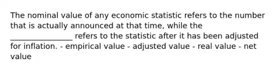 The nominal value of any economic statistic refers to the number that is actually announced at that time, while the ________________ refers to the statistic after it has been adjusted for inflation. - empirical value - adjusted value - real value - net value