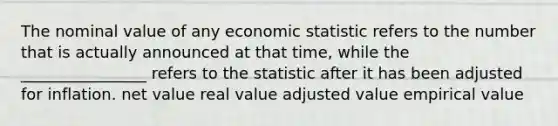 The nominal value of any economic statistic refers to the number that is actually announced at that time, while the ________________ refers to the statistic after it has been adjusted for inflation. net value real value adjusted value empirical value