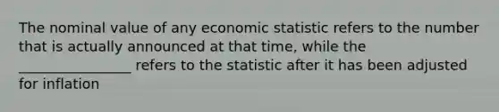 The nominal value of any economic statistic refers to the number that is actually announced at that time, while the ________________ refers to the statistic after it has been adjusted for inflation