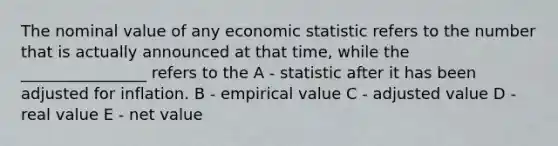 The nominal value of any economic statistic refers to the number that is actually announced at that time, while the ________________ refers to the A - statistic after it has been adjusted for inflation. B - empirical value C - adjusted value D - real value E - net value