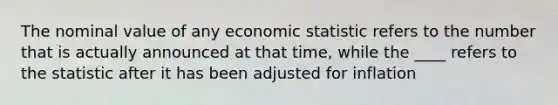 The nominal value of any economic statistic refers to the number that is actually announced at that time, while the ____ refers to the statistic after it has been adjusted for inflation