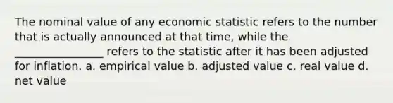 The nominal value of any economic statistic refers to the number that is actually announced at that time, while the ________________ refers to the statistic after it has been adjusted for inflation. a. empirical value b. adjusted value c. real value d. net value