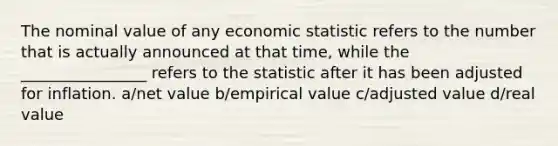 The nominal value of any economic statistic refers to the number that is actually announced at that time, while the ________________ refers to the statistic after it has been adjusted for inflation. a/net value b/empirical value c/adjusted value d/real value