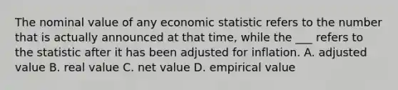 The nominal value of any economic statistic refers to the number that is actually announced at that time, while the ___ refers to the statistic after it has been adjusted for inflation. A. adjusted value B. real value C. net value D. empirical value