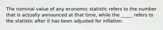 The nominal value of any economic statistic refers to the number that is actually announced at that time, while the _____ refers to the statistic after it has been adjusted for inflation.