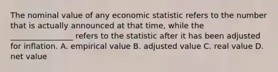 The nominal value of any economic statistic refers to the number that is actually announced at that time, while the ________________ refers to the statistic after it has been adjusted for inflation. A. empirical value B. adjusted value C. real value D. net value